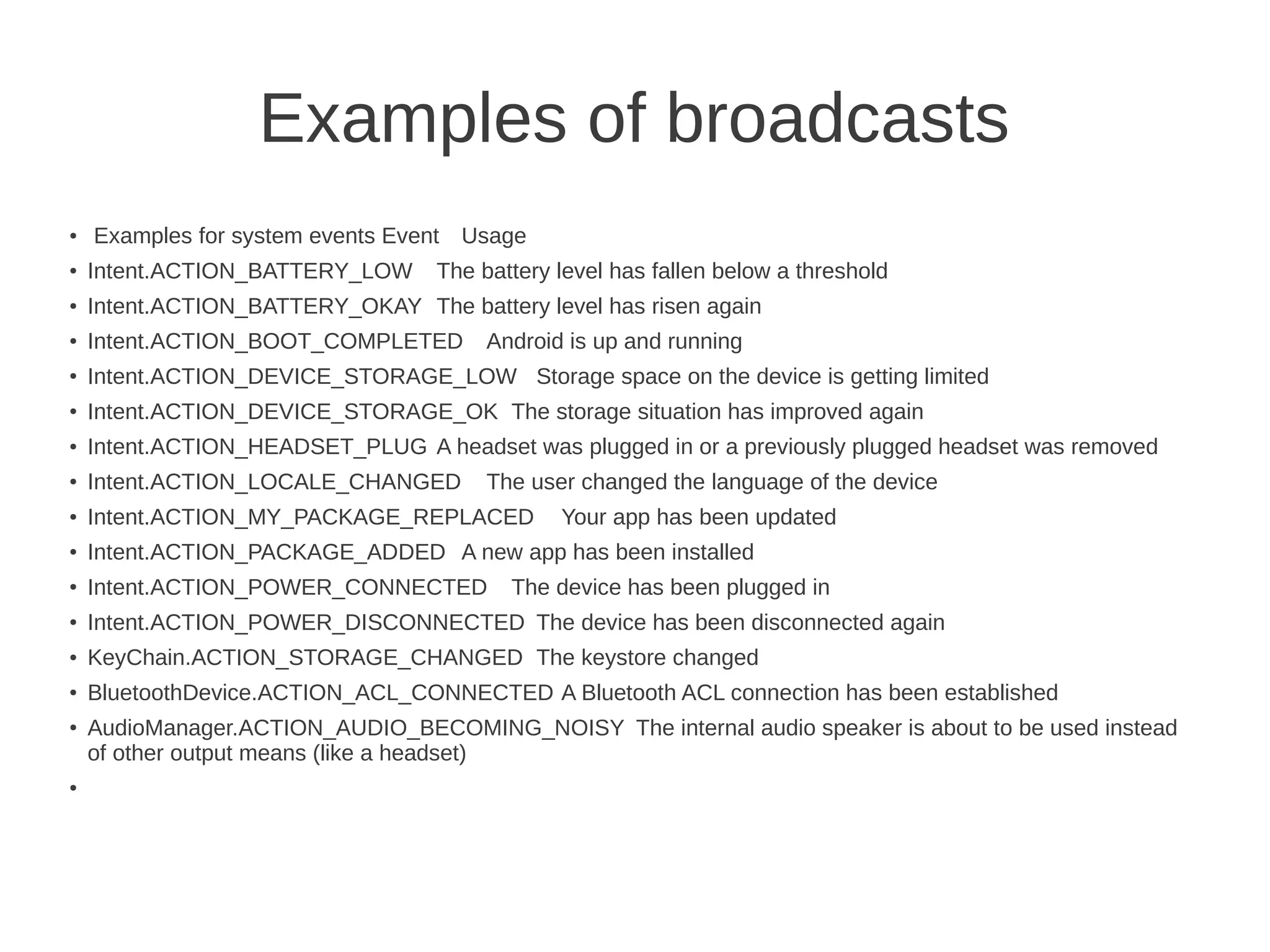 Examples of broadcasts
●

Examples for system events Event Usage

●

Intent.ACTION_BATTERY_LOW

●

Intent.ACTION_BATTERY_OKAY The battery level has risen again

●

Intent.ACTION_BOOT_COMPLETED

●

Intent.ACTION_DEVICE_STORAGE_LOW Storage space on the device is getting limited

●

Intent.ACTION_DEVICE_STORAGE_OK The storage situation has improved again

●

Intent.ACTION_HEADSET_PLUG A headset was plugged in or a previously plugged headset was removed

●

Intent.ACTION_LOCALE_CHANGED

●

Intent.ACTION_MY_PACKAGE_REPLACED

●

Intent.ACTION_PACKAGE_ADDED A new app has been installed

●

Intent.ACTION_POWER_CONNECTED

●

Intent.ACTION_POWER_DISCONNECTED The device has been disconnected again

●

KeyChain.ACTION_STORAGE_CHANGED The keystore changed

●

BluetoothDevice.ACTION_ACL_CONNECTED A Bluetooth ACL connection has been established

●

●

The battery level has fallen below a threshold
Android is up and running

The user changed the language of the device
Your app has been updated

The device has been plugged in

AudioManager.ACTION_AUDIO_BECOMING_NOISY The internal audio speaker is about to be used instead
of other output means (like a headset)

 