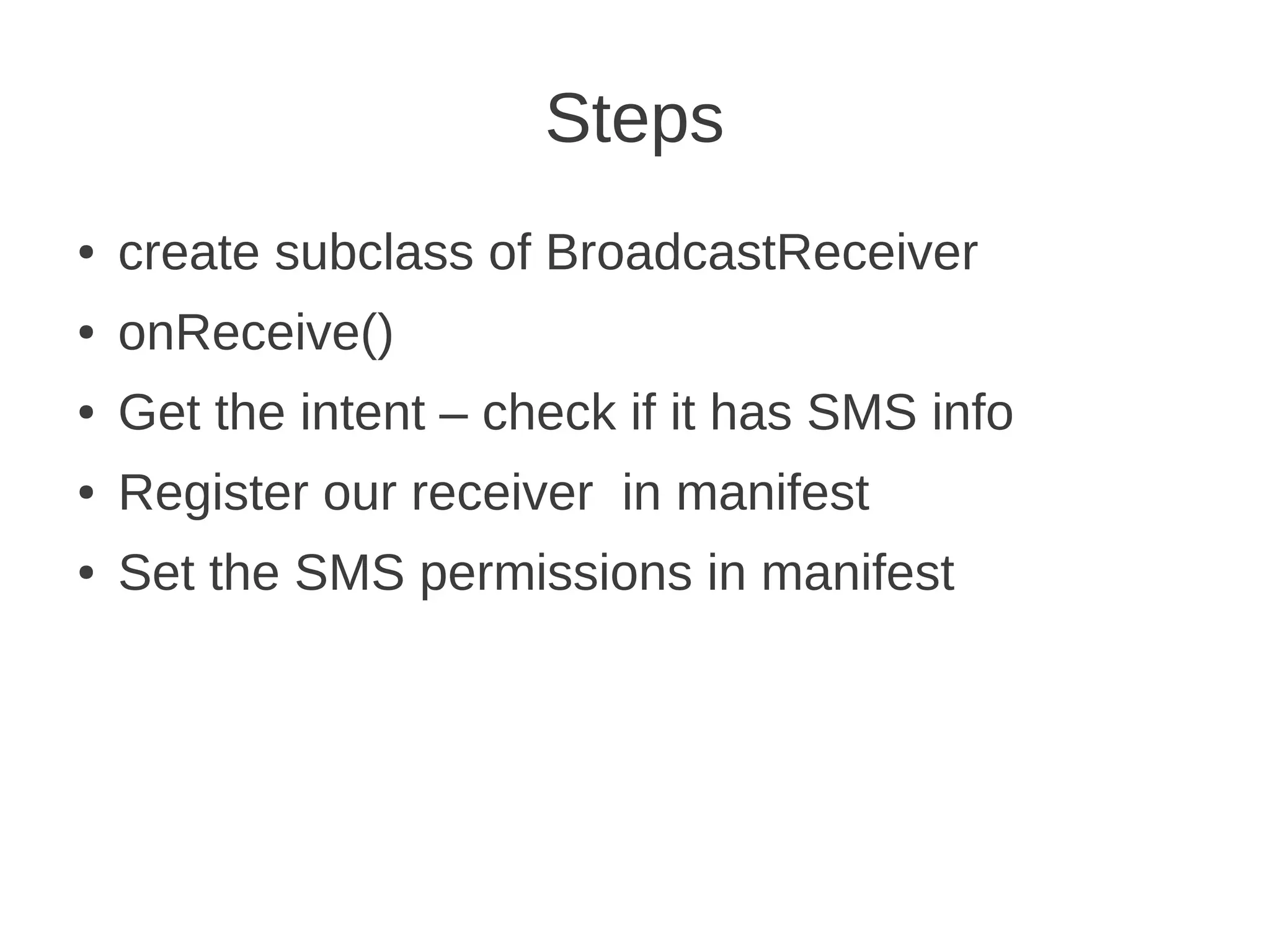 Steps
●

create subclass of BroadcastReceiver

●

onReceive()

●

Get the intent – check if it has SMS info

●

Register our receiver in manifest

●

Set the SMS permissions in manifest

 