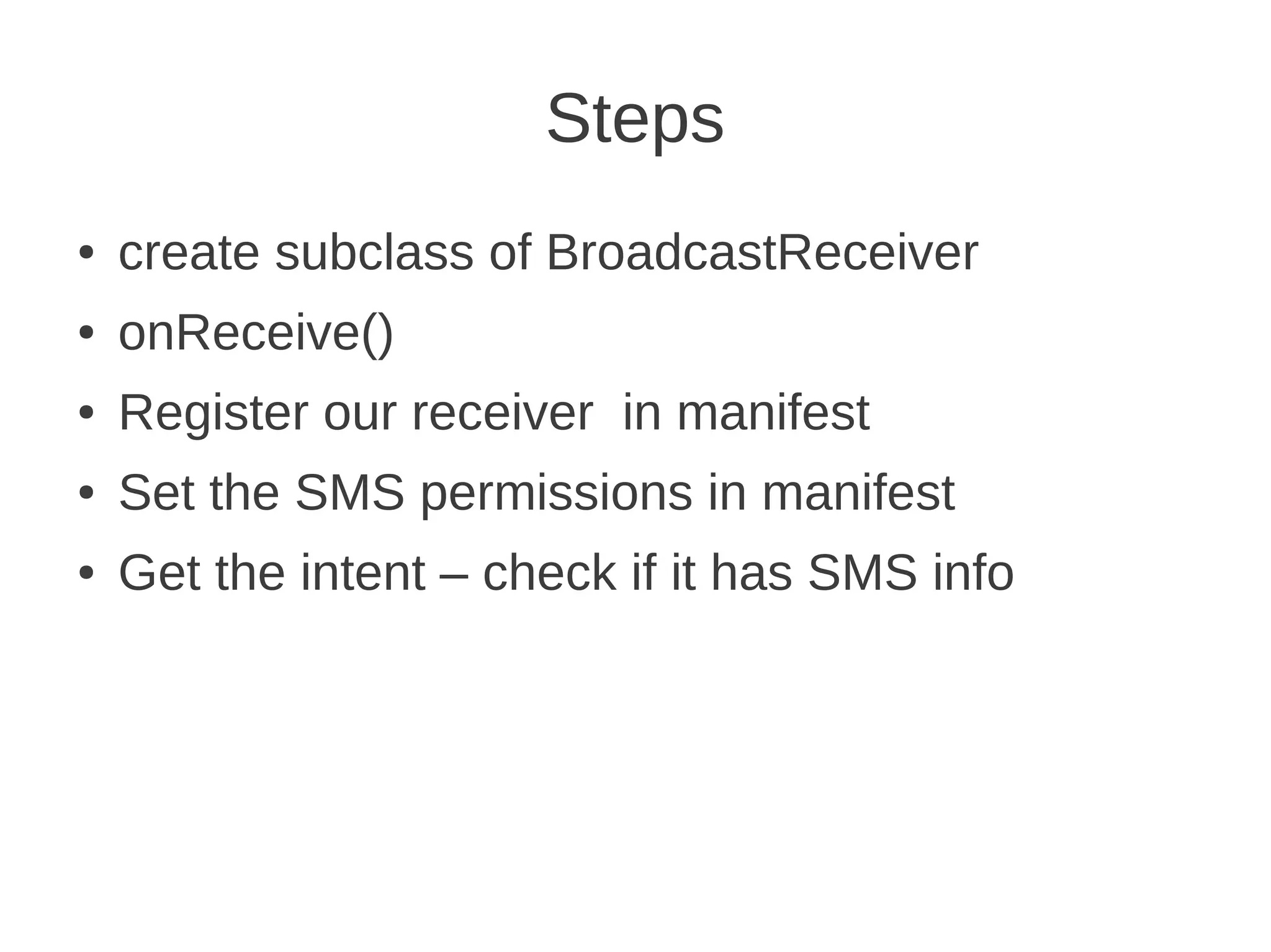Steps
●

create subclass of BroadcastReceiver

●

onReceive()

●

Register our receiver in manifest

●

Set the SMS permissions in manifest

●

Get the intent – check if it has SMS info

 