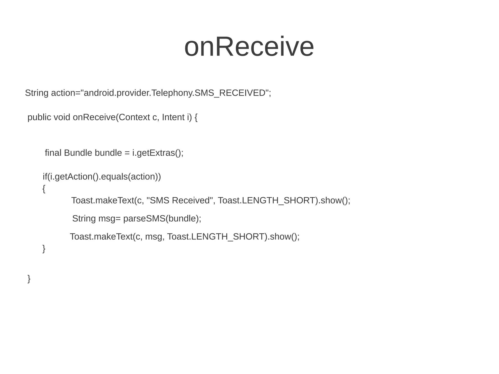 onReceive
String action="android.provider.Telephony.SMS_RECEIVED";
public void onReceive(Context c, Intent i) {

final Bundle bundle = i.getExtras();
if(i.getAction().equals(action))
{
Toast.makeText(c, "SMS Received", Toast.LENGTH_SHORT).show();
String msg= parseSMS(bundle);
Toast.makeText(c, msg, Toast.LENGTH_SHORT).show();
}
}

 