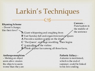 Larkin’s Techniques


Rhyming Scheme
– Doesn’t change;
like their love?

A Giant whispering and coughing from
B Vast Sunday-full and organ-frowned-on spaces
A Precede a sudden scuttle on the drum,
C ‘The Queen’, and huge resettling. Then begins
C A snivelling of the violins:
B I think of your face among all those faces,

Anthropomorphism
– Making an object
seem alive: creates
the objects to seem
worse than they are

Caesura –
Punctuation in
the middle of
the sentence

Pathetic Fallacy –
Autumn is mentioned,
which is the end of
summer; could be linked
to his love ending

 