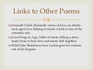 Links to Other Poems

 Arundel Tomb: Romantic views of love, an artistic
look upon love linking to music which is one of the
romantic arts.
 Love Songs in Age: Talks of music telling a story,
main focus is how love and music link together.
 Wild Oats: Reinforces how Larkin goes for women
out of his leagues.

 