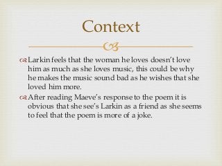 Context

 Larkin feels that the woman he loves doesn’t love
him as much as she loves music, this could be why
he makes the music sound bad as he wishes that she
loved him more.
 After reading Maeve’s response to the poem it is
obvious that she see’s Larkin as a friend as she seems
to feel that the poem is more of a joke.

 