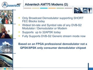  Only Broadcast Demodulator supporting SHORT
FEC Blocks today
 Widest bit-rate and Symbol rate of any DVB-S2
Modulator / Demodulator or Modem
 Supports up to 32APSK today
 Fully Supports DVB-S2 Generic stream mode now
Based on an FPGA professional demodulator not a
QPSK/8PSK only consumer demodulator chipset
Advantech AMT75 Modems (2)Advantech AMT75 Modems (2)
 