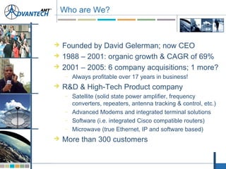  Founded by David Gelerman; now CEO
 1988 – 2001: organic growth & CAGR of 69%
 2001 – 2005: 6 company acquisitions; 1 more?
– Always profitable over 17 years in business!
 R&D & High-Tech Product company
– Satellite (solid state power amplifier, frequency
converters, repeaters, antenna tracking & control, etc.)
– Advanced Modems and integrated terminal solutions
– Software (i.e. integrated Cisco compatible routers)
– Microwave (true Ethernet, IP and software based)
 More than 300 customers
Who are We?
 
