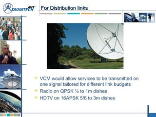 For Distribution linksFor Distribution links
 VCM would allow services to be transmitted on
one signal tailored for different link budgets
 Radio on QPSK ½ to 1m dishes
 HDTV on 16APSK 5/6 to 3m dishes
 