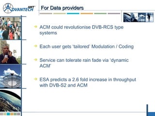 For Data providersFor Data providers
 ACM could revolutionise DVB-RCS type
systems
 Each user gets ‘tailored’ Modulation / Coding
 Service can tolerate rain fade via ‘dynamic
ACM’
 ESA predicts a 2.6 fold increase in throughput
with DVB-S2 and ACM
 