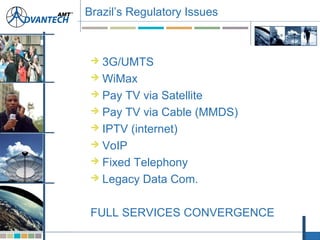 Brazil’s Regulatory Issues
 3G/UMTS
 WiMax
 Pay TV via Satellite
 Pay TV via Cable (MMDS)
 IPTV (internet)
 VoIP
 Fixed Telephony
 Legacy Data Com.
FULL SERVICES CONVERGENCE
 
