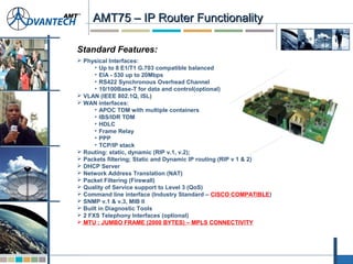 AMT75 – IP Router FunctionalityAMT75 – IP Router Functionality
Standard Features:
 Physical Interfaces:
• Up to 8 E1/T1 G.703 compatible balanced
• EIA - 530 up to 20Mbps
• RS422 Synchronous Overhead Channel
• 10/100Base-T for data and control(optional)
 VLAN (IEEE 802.1Q, ISL)
 WAN interfaces:
• APOC TDM with multiple containers
• IBS/IDR TDM
• HDLC
• Frame Relay
• PPP
• TCP/IP stack
 Routing: static, dynamic (RIP v.1, v.2);
 Packets filtering; Static and Dynamic IP routing (RIP v 1 & 2)
 DHCP Server
 Network Address Translation (NAT)
 Packet Filtering (Firewall)
 Quality of Service support to Level 3 (QoS)
 Command line interface (Industry Standard – CISCO COMPATIBLE)
 SNMP v.1 & v.3, MIB II
 Built in Diagnostic Tools
 2 FXS Telephony Interfaces (optional)
 MTU : JUMBO FRAME (2000 BYTES) – MPLS CONNECTIVITY
 