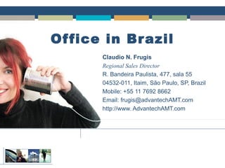 Office in Brazil
Claudio N. Frugis
Regional Sales Director
R. Bandeira Paulista, 477, sala 55
04532-011, Itaim, São Paulo, SP, Brazil
Mobile: +55 11 7692 8662
Email: frugis@advantechAMT.com
http://www. AdvantechAMT.com
Claudio N. Frugis
Regional Sales Director
R. Bandeira Paulista, 477, sala 55
04532-011, Itaim, São Paulo, SP, Brazil
Mobile: +55 11 7692 8662
Email: frugis@advantechAMT.com
http://www. AdvantechAMT.com
 