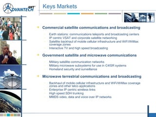  Commercial satellite communications and broadcasting
– Earth stations: communications teleports and broadcasting centers
– IP centric VSAT and corporate satellite networking
– Satellite backhaul of mobile cellular infrastructure and WiFi/WiMax
coverage zones
– Interactive TV and high speed broadcasting
 Government satellite and microwave communications
– Military satellite communication networks
– Military microwave subsystems for use in C4ISR systems
– Homeland security and surveillance
 Microwave terrestrial communications and broadcasting
– Backhaul of mobile cellular infrastructure and WiFi/WiMax coverage
zones and other telco applications
– Enterprise IP centric wireless links
– High speed SDH trunking
– MMDS video, data and voice over IP networks
Keys Markets
 