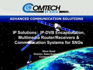 ADVANCED COMMUNICATION SOLUTIONS
IP Solutions: IP-DVB Encapsulation,
Multimedia Router/Receivers &
Communication Systems for SNGs
Steve Good
Director, Sales Engineering
Comtech EF Data
 