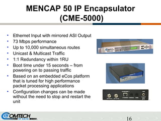 16
MENCAP 50 IP Encapsulator
(CME-5000)
• Ethernet Input with mirrored ASI Output
• 73 Mbps performance
• Up to 10,000 simultaneous routes
• Unicast & Multicast Traffic
• 1:1 Redundancy within 1RU
• Boot time under 15 seconds – from
powering on to passing traffic
• Based on an embedded eCos platform
that is tuned for high performance
packet processing applications
• Configuration changes can be made
without the need to stop and restart the
unit
 
