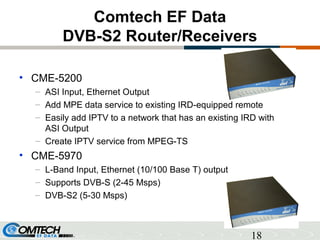 18
Comtech EF Data
DVB-S2 Router/Receivers
• CME-5200
– ASI Input, Ethernet Output
– Add MPE data service to existing IRD-equipped remote
– Easily add IPTV to a network that has an existing IRD with
ASI Output
– Create IPTV service from MPEG-TS
• CME-5970
– L-Band Input, Ethernet (10/100 Base T) output
– Supports DVB-S (2-45 Msps)
– DVB-S2 (5-30 Msps)
 