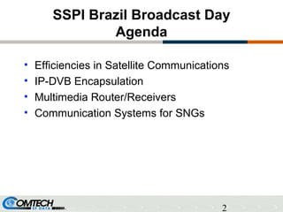 2
SSPI Brazil Broadcast Day
Agenda
• Efficiencies in Satellite Communications
• IP-DVB Encapsulation
• Multimedia Router/Receivers
• Communication Systems for SNGs
 
