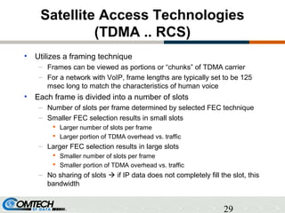 29
Satellite Access Technologies
(TDMA .. RCS)
• Utilizes a framing technique
– Frames can be viewed as portions or “chunks” of TDMA carrier
– For a network with VoIP, frame lengths are typically set to be 125
msec long to match the characteristics of human voice
• Each frame is divided into a number of slots
– Number of slots per frame determined by selected FEC technique
– Smaller FEC selection results in small slots
 Larger number of slots per frame
 Larger portion of TDMA overhead vs. traffic
– Larger FEC selection results in large slots
 Smaller number of slots per frame
 Smaller portion of TDMA overhead vs. traffic
– No sharing of slots  if IP data does not completely fill the slot, this
bandwidth
 