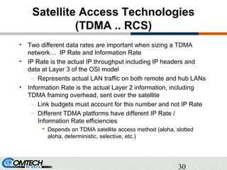 30
Satellite Access Technologies
(TDMA .. RCS)
• Two different data rates are important when sizing a TDMA
network… IP Rate and Information Rate
• IP Rate is the actual IP throughput including IP headers and
data at Layer 3 of the OSI model
– Represents actual LAN traffic on both remote and hub LANs
• Information Rate is the actual Layer 2 information, including
TDMA framing overhead, sent over the satellite
– Link budgets must account for this number and not IP Rate
– Different TDMA platforms have different IP Rate /
Information Rate efficiencies
 Depends on TDMA satellite access method (aloha, slotted
aloha, deterministic, selective, etc.)
 