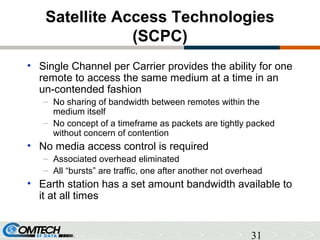 31
Satellite Access Technologies
(SCPC)
• Single Channel per Carrier provides the ability for one
remote to access the same medium at a time in an
un-contended fashion
– No sharing of bandwidth between remotes within the
medium itself
– No concept of a timeframe as packets are tightly packed
without concern of contention
• No media access control is required
– Associated overhead eliminated
– All “bursts” are traffic, one after another not overhead
• Earth station has a set amount bandwidth available to
it at all times
 