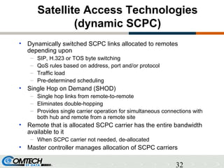 32
Satellite Access Technologies
(dynamic SCPC)
• Dynamically switched SCPC links allocated to remotes
depending upon
– SIP, H.323 or TOS byte switching
– QoS rules based on address, port and/or protocol
– Traffic load
– Pre-determined scheduling
• Single Hop on Demand (SHOD)
– Single hop links from remote-to-remote
– Eliminates double-hopping
– Provides single carrier operation for simultaneous connections with
both hub and remote from a remote site
• Remote that is allocated SCPC carrier has the entire bandwidth
available to it
– When SCPC carrier not needed, de-allocated
• Master controller manages allocation of SCPC carriers
 