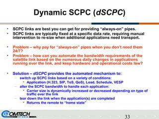 33
Dynamic SCPC (dSCPC)
• SCPC links are best you can get for providing “always-on” pipes.
• SCPC links are typically fixed at a specific data rate, requiring manual
intervention to re-size when additional applications need transport.
• Problem – why pay for “always-on” pipes when you don’t need them
24/7?
• Problem – how can you automate the bandwidth requirements of the
satellite link based on the numerous daily changes in applications
running over the link, and keep hardware and operational costs low?
• Solution – dSCPC provides the automated mechanism to:
– switch up SCPC links based on a variety of conditions:
 Application (H.323, SIP, ToS, QoS), Load, Schedule, VESP
– alter the SCPC bandwidth to handle each application:
 Carrier size is dynamically increased or decreased depending on type of
traffic over the link
– tear down the link when the application(s) are completed
 Returns the remote to “home state”
 