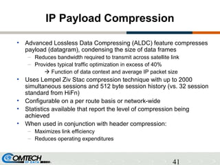 41
IP Payload Compression
• Advanced Lossless Data Compressing (ALDC) feature compresses
payload (datagram), condensing the size of data frames
– Reduces bandwidth required to transmit across satellite link
– Provides typical traffic optimization in excess of 40%
 Function of data context and average IP packet size
• Uses Lempel Ziv Stac compression technique with up to 2000
simultaneous sessions and 512 byte session history (vs. 32 session
standard from HiFn)
• Configurable on a per route basis or network-wide
• Statistics available that report the level of compression being
achieved
• When used in conjunction with header compression:
– Maximizes link efficiency
– Reduces operating expenditures
 