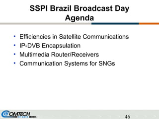 46
SSPI Brazil Broadcast Day
Agenda
• Efficiencies in Satellite Communications
• IP-DVB Encapsulation
• Multimedia Router/Receivers
• Communication Systems for SNGs
 