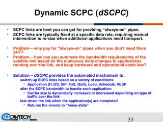 33
Dynamic SCPC (dSCPC)
• SCPC links are best you can get for providing “always-on” pipes.
• SCPC links are typically fixe...