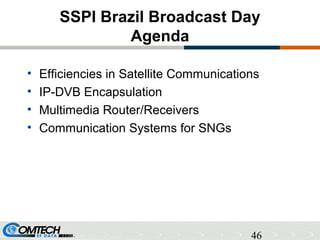 46
SSPI Brazil Broadcast Day
Agenda
• Efficiencies in Satellite Communications
• IP-DVB Encapsulation
• Multimedia Router/...