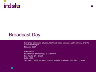 Broadcast Day
Fernando Gomes de Oliveira, Technical Sales Manager, Latin America and the
Caribbean Region
5th June 2007
Irdeto Brazil
Rua Manuel da Nóbrega, 211 7th floor
São Paulo, SP -Brazil
04001-081
Tel. +55 11 3266 5313 Fax. +55 11 3266 6470 Mobile. + 55 11 81173490
 