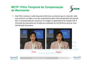 www.sdbtv.com.br
SDB and Harmonic information. Must not be
disclosed or reprinted without prior written
permission of the author– Presentation for SSPI
event 30/06/2010
MCTF: Filtro Temporal de Compensação
de Movimento
Este filtro remove o ruído Gaussiano (térmico ou branco) que é o tipo de ruído
mais comum no vídeo e um dos responsáveis pelo maior desperdício de taxa de
bits. É caracterizado por chuviscos na imagem e dependente da relação C/N. É
chamado de Gaussiano em função da amplitude da interferência possuir uma
distribuição Gaussiana.
Antes Depois
 