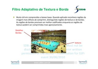 www.sdbtv.com.br
SDB and Harmonic information. Must not be
disclosed or reprinted without prior written
permission of the author– Presentation for SSPI
event 30/06/2010
Filtro Adaptativo de Textura e Borda
Muito útil em compressões a baixas taxas. Quando aplicado reconhece regiões da
imagem mais difíceis de comprimir, distinguindo regiões de textura e de bordas.
As regiões de bordas precisam ser melhor codificadas enquanto as regiões de
textura podem ser comprimidas mais agressivamente.
textura
Detalhes
Bordas
 