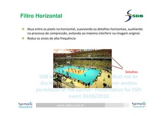 www.sdbtv.com.br
SDB and Harmonic information. Must not be
disclosed or reprinted without prior written
permission of the author– Presentation for SSPI
event 30/06/2010
Filtro Horizontal
Atua entre os pixels na horizontal, suavizando os detalhes horizontais, auxiliando
no processo de compressão, evitando ao máximo interferir na imagem original.
Reduz os sinais de alta-frequência
Detalhes
 