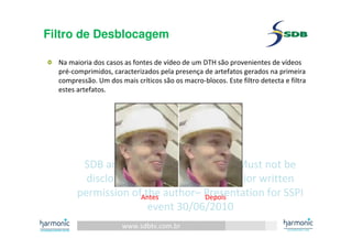 www.sdbtv.com.br
SDB and Harmonic information. Must not be
disclosed or reprinted without prior written
permission of the author– Presentation for SSPI
event 30/06/2010
Filtro de Desblocagem
Na maioria dos casos as fontes de vídeo de um DTH são provenientes de vídeos
pré-comprimidos, caracterizados pela presença de artefatos gerados na primeira
compressão. Um dos mais críticos são os macro-blocos. Este filtro detecta e filtra
estes artefatos.
Antes Depois
 