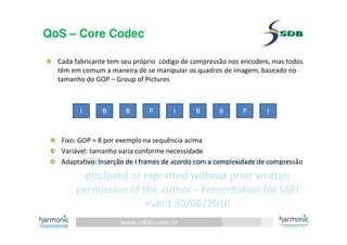 www.sdbtv.com.br
SDB and Harmonic information. Must not be
disclosed or reprinted without prior written
permission of the author– Presentation for SSPI
event 30/06/2010
QoS – Core Codec
Cada fabricante tem seu próprio código de compressão nos encoders, mas todos
têm em comum a maneira de se manipular os quadros de imagem, baseado no
tamanho do GOP – Group of Pictures
I B B P I B B P I
Fixo: GOP = 8 por exemplo na sequência acima
Variável: tamanho varia conforme necessidade
Adaptativo: Inserção de I frames de acordo com a complexidade de compressão
 