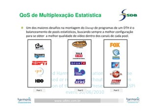 www.sdbtv.com.br
SDB and Harmonic information. Must not be
disclosed or reprinted without prior written
permission of the author– Presentation for SSPI
event 30/06/2010
QoS de Multiplexação Estatística
Um dos maiores desafios na montagem do lineup de programas de um DTH é o
balanceamento de pools estatísticos, buscando sempre a melhor configuração
para se obter a melhor qualidade de vídeo dentro dos canais de cada pool.
Pool 1 Pool 2 Pool 3
 