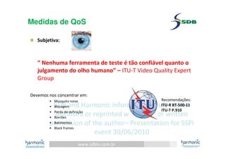 www.sdbtv.com.br
SDB and Harmonic information. Must not be
disclosed or reprinted without prior written
permission of the author– Presentation for SSPI
event 30/06/2010
Medidas de QoS
Subjetiva:
“ Nenhuma ferramenta de teste é tão confiável quanto o
julgamento do olho humano” – ITU-T Video Quality Expert
Group
Devemos nos concentrar em:
• Mosquito noise
• Blocagem
• Perda de definição
• Borrões
• Batimentos
• Black frames
Recomendações:
ITU-R BT-500-11
ITU-T P.910
 
