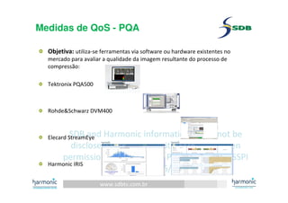 www.sdbtv.com.br
SDB and Harmonic information. Must not be
disclosed or reprinted without prior written
permission of the author– Presentation for SSPI
event 30/06/2010
Medidas de QoS - PQA
Objetiva: utiliza-se ferramentas via software ou hardware existentes no
mercado para avaliar a qualidade da imagem resultante do processo de
compressão:
Tektronix PQA500
Rohde&Schwarz DVM400
Elecard StreamEye
Harmonic IRIS
 
