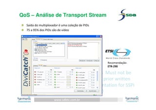 www.sdbtv.com.br
SDB and Harmonic information. Must not be
disclosed or reprinted without prior written
permission of the author– Presentation for SSPI
event 30/06/2010
QoS – Análise de Transport Stream
Saída do multiplexador é uma coleção de PIDs
75 a 95% dos PIDs são de vídeo
Recomendação:
ETR-290
 