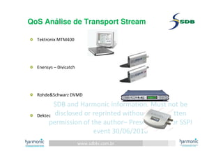 www.sdbtv.com.br
SDB and Harmonic information. Must not be
disclosed or reprinted without prior written
permission of the author– Presentation for SSPI
event 30/06/2010
QoS Análise de Transport Stream
Tektronix MTM400
Enensys – Divicatch
Rohde&Schwarz DVMD
Dektec
 