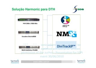 www.sdbtv.com.br
SDB and Harmonic information. Must not be
disclosed or reprinted without prior written
permission of the author– Presentation for SSPI
event 30/06/2010
Solução Harmonic para DTH
IRIS™
PVR 2900 e 7000 IRDs
Encoders Electra8000
MUX Estatístico PS1000
 