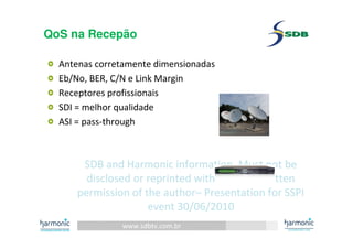 www.sdbtv.com.br
SDB and Harmonic information. Must not be
disclosed or reprinted without prior written
permission of the author– Presentation for SSPI
event 30/06/2010
QoS na Recepão
Antenas corretamente dimensionadas
Eb/No, BER, C/N e Link Margin
Receptores profissionais
SDI = melhor qualidade
ASI = pass-through
 