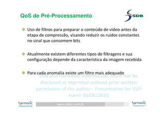 www.sdbtv.com.br
SDB and Harmonic information. Must not be
disclosed or reprinted without prior written
permission of the author– Presentation for SSPI
event 30/06/2010
QoS de Pré-Processamento
Uso de filtros para preparar o conteúdo de vídeo antes da
etapa de compressão, visando reduzir os ruídos constantes
no sinal que consomem bits
Atualmente existem diferentes tipos de filtragens e sua
configuração depende da característica da imagem recebida
Para cada anomalia existe um filtro mais adequado
 