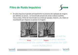 www.sdbtv.com.br
SDB and Harmonic information. Must not be
disclosed or reprinted without prior written
permission of the author– Presentation for SSPI
event 30/06/2010
Filtro de Ruído Impulsivo
O ruído impulsivo é gerado principalmente no processo de captação de imagens
por defeitos no sensor , na transmissão através de canais ruidosos (satélite,
micro-ondas, linhas de transmissão ) ou ainda por ignição, motores , etc. Pode ser
reconhecido por disparos ou pontos na imagem.
Antes Depois
 