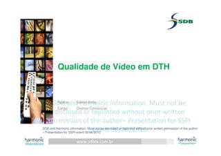 www.sdbtv.com.br
SDB and Harmonic information. Must not be
disclosed or reprinted without prior written
permission of the author– Presentation for SSPI
event 30/06/2010
SDB and Harmonic information. Must not be
disclosed or reprinted without prior written
permission of the author– Presentation for SSPI
event 30/06/2010
Qualidade de Vídeo em DTH
Nome: Sidnei Brito
Cargo Diretor Comercial
SDB and Harmonic information. Must not be disclosed or reprinted without prior written permission of the author
– Presentation for SSPI event 30/06/2010
 