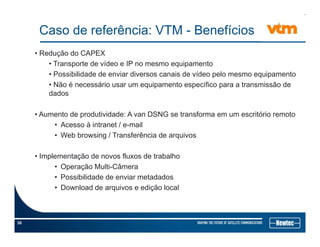 Caso de referência: VTM - Benefícios
• Redução do CAPEX
• Transporte de vídeo e IP no mesmo equipamento
• Possibilidade de enviar diversos canais de vídeo pelo mesmo equipamentop q p
• Não é necessário usar um equipamento específico para a transmissão de
dados
• Aumento de produtividade: A van DSNG se transforma em um escritório remoto
• Acesso à intranet / e-mail
• Web browsing / Transferência de arquivosg q
• Implementação de novos fluxos de trabalho
• Operação Multi-Câmerap ç
• Possibilidade de enviar metadados
• Download de arquivos e edição local
30
 