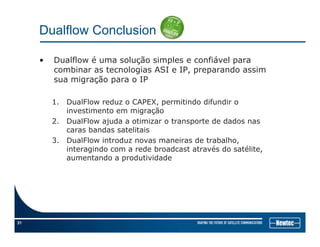 Dualflow Conclusion
• Dualflow é uma solução simples e confiável para
combinar as tecnologias ASI e IP, preparando assim
i ã IPsua migração para o IP
1. DualFlow reduz o CAPEX, permitindo difundir o
ãinvestimento em migração
2. DualFlow ajuda a otimizar o transporte de dados nas
caras bandas satelitais
3 DualFlow introduz novas maneiras de trabalho3. DualFlow introduz novas maneiras de trabalho,
interagindo com a rede broadcast através do satélite,
aumentando a produtividade
31
 