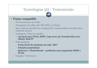 Tecnologias 3D - Transmissão
Frame compatible
Processamento no vídeo
Transporte de vídeo 3D: HD-SDI (1,5 Gbps)
Sem impacto de infra na compressão e transmissão (servido pelos
sistemas atuais)
Vantagem: Time-to-market
Carnaval 2010 (TVG), ESPN, Copa 2010 3D, Formula Indy 2010
(Band), RedeTV
Desvantagem:
Perda (50%) de resolução em cada “olho”
Soluções proprietárias
Quincunx / Checkerboard – problemas com compressão MPEG /
H.264
Gargalo: Televisores
 