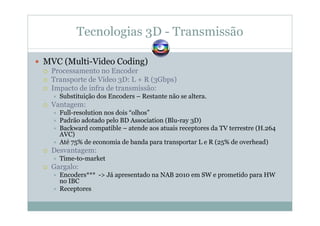 Tecnologias 3D - Transmissão
MVC (Multi-Video Coding)
Processamento no Encoder
Transporte de Vídeo 3D: L + R (3Gbps)
Impacto de infra de transmissão:
Substituição dos Encoders – Restante não se altera.
Vantagem:
Full-resolution nos dois “olhos”
Padrão adotado pelo BD Association (Blu-ray 3D)
Backward compatible – atende aos atuais receptores da TV terrestre (H.264
AVC)
Até 75% de economia de banda para transportar L e R (25% de overhead)
Desvantagem:
Time-to-market
Gargalo:
Encoders*** -> Já apresentado na NAB 2010 em SW e prometido para HW
no IBC
Receptores
 