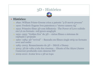 3D - Histórico
Histórico:
1890: William Friese-Greene criou a patente “3-D movie process”
1900: Frederic Eugene Ives patenteou o “stereo camera rig”
1922: Primeiro filme 3D com bilheteria - The Power of Love exibido
em LA no formato red/green anaglyph
1952–1955: “Golden Era” do 3D – vários filmes e sistemas de
captação e projeção
1960–1984: 3D “revival” – Baseado em filmes single strip no formato
over and under
1985–2003: Renascimento do 3D – IMAX e Disney
2003: 3D de volta a tela dos cinemas - Ghosts of the Abyss (James
Cameron) produzido com câmeras HD
2009-2010: Avatar leva o 3D ao topo
 