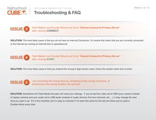 F R E S H M A N    B R O A D C A S T    G U I D E                                                                                     PAG E    9    o f    1 3

                               Troubleshooting & FAQ


                            Flash  Media  Live  Encoder  Returns  an  Error  “Cannot connect to Primary Server”  
ISSUE 3                     after  clicking  CONNECT.



SOLUTION: The  most  likely  cause  is  that  you  do  not  have  an  Internet  Connection.  To  resolve  this  check  that  you  are  currently  connected  
to  the  Internet  by  running  an  Internet  test  on  speedtest.net.  




                            Flash  Media  Live  Encoder  Returns  an  Error  “Cannot Connect to Primary Server”  
ISSUE 4                     after  clicking  START.



SOLUTION: The  most  likely  cause  is  that  you  entered  the  wrong  6  digit  stream  name.  Check  the  stream  name  and  re-­enter.




                            I  am  streaming  the  wrong  devices,  streaming  at  the  wrong  resolution,  or  
ISSUE 5                     streaming  to  the  wrong  location.  No  worries!



SOLUTION: Sometimes  the  Flash  Media  Encoder  will  reset  your  settings.    If   you’ve  had  the  video  set  to  HDR  (your  camera  instead  
of   laptop  camera)  and  your  audio  set  to  USB  audio  (instead  of   audio  director,  first  two  channels,  etc….),  it  may  change  the  next  
time  you  open  it  up.    It’s  in  the  checklist,  but  it’s  easy  to  overlook  if   it’s  been  the  same  for  the  last  ten  times  you’ve  used  it.    
Double-­check  every  time.
 